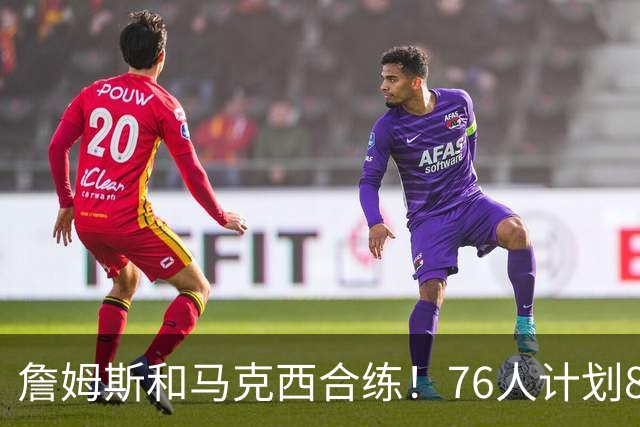 詹姆斯和马克西合练！76人计划8月举行迷你训练营